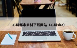 惠州心碎都市素材下载网站（心碎ska）